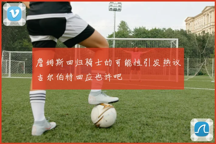 詹姆斯回归骑士的可能性引发热议吉尔伯特回应也许吧