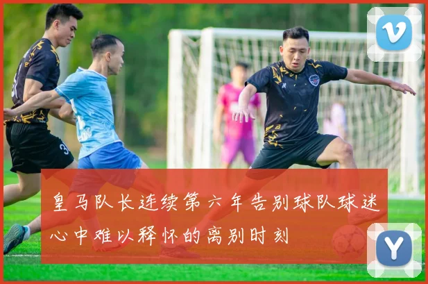 皇马队长连续第六年告别球队球迷心中难以释怀的离别时刻