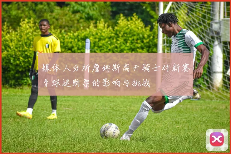 媒体人分析詹姆斯离开骑士对新赛季球迷购票的影响与挑战