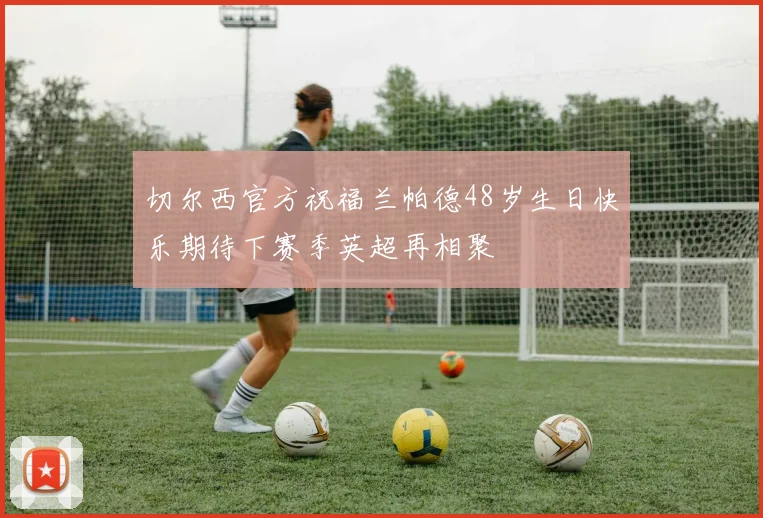 切尔西官方祝福兰帕德48岁生日快乐期待下赛季英超再相聚