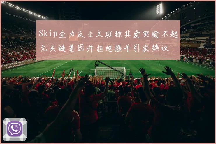 Skip全力反击文班称其爱哭输不起无关键基因并拒绝握手引发热议