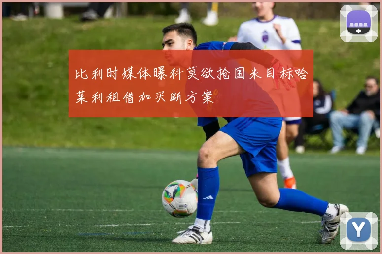 比利时媒体曝科莫欲抢国米目标哈莱利租借加买断方案