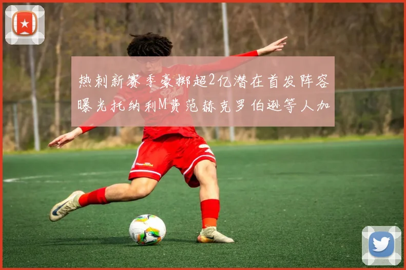 热刺新赛季豪掷超2亿潜在首发阵容曝光托纳利M费范赫克罗伯逊等人加盟