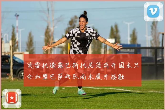 莫雷托透露巴斯托尼若离开国米只会加盟巴萨两队尚未展开接触