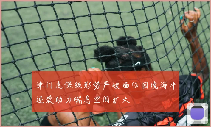 津门虎保级形势严峻面临困境海牛逆袭助力喘息空间扩大