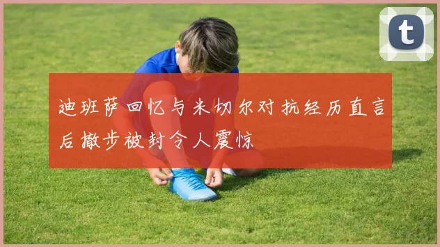 迪班萨回忆与米切尔对抗经历直言后撤步被封令人震惊