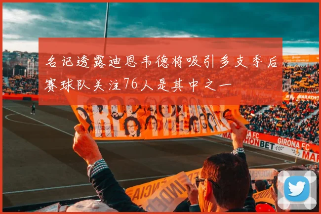 名记透露迪恩韦德将吸引多支季后赛球队关注76人是其中之一